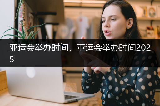 亚运会举办时间，亚运会举办时间2025